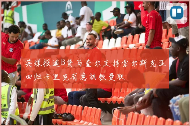 英媒报道B费马奎尔支持索尔斯克亚回归卡里克有意执教曼联