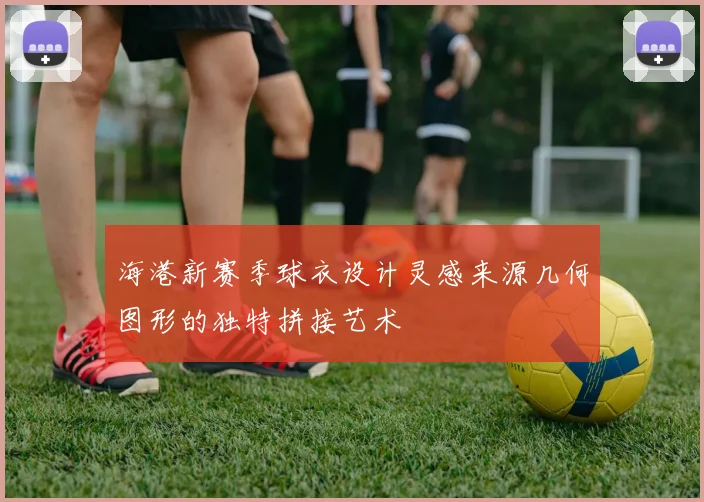 海港新赛季球衣设计灵感来源几何图形的独特拼接艺术