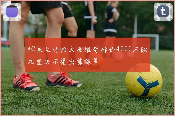 AC米兰对帕夫洛维奇标价4000万欧元坚决不愿出售球员