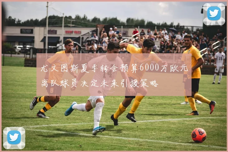 尤文图斯夏季转会预算6000万欧元离队球员决定未来引援策略
