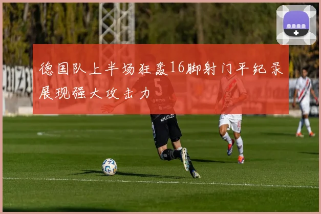 德国队上半场狂轰16脚射门平纪录展现强大攻击力