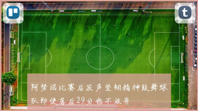 阿努诺比赛后发声坚韧精神鼓舞球队即使落后29分也不放弃