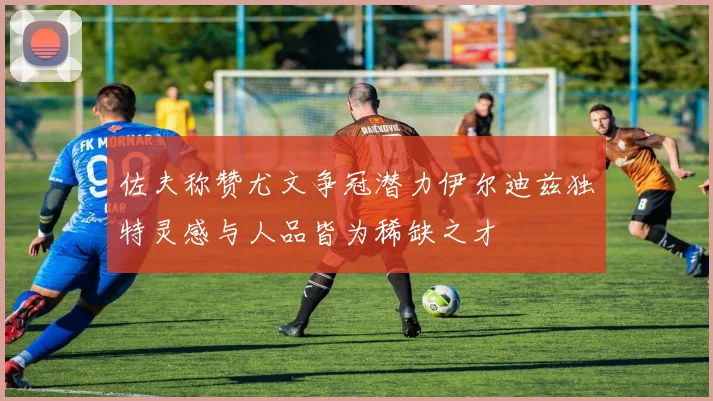 佐夫称赞尤文争冠潜力伊尔迪兹独特灵感与人品皆为稀缺之才