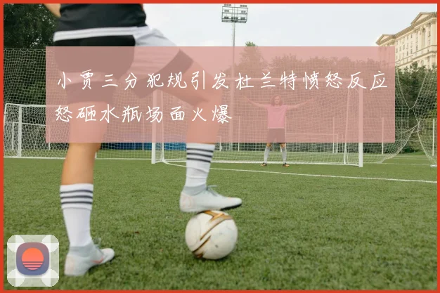 小贾三分犯规引发杜兰特愤怒反应怒砸水瓶场面火爆