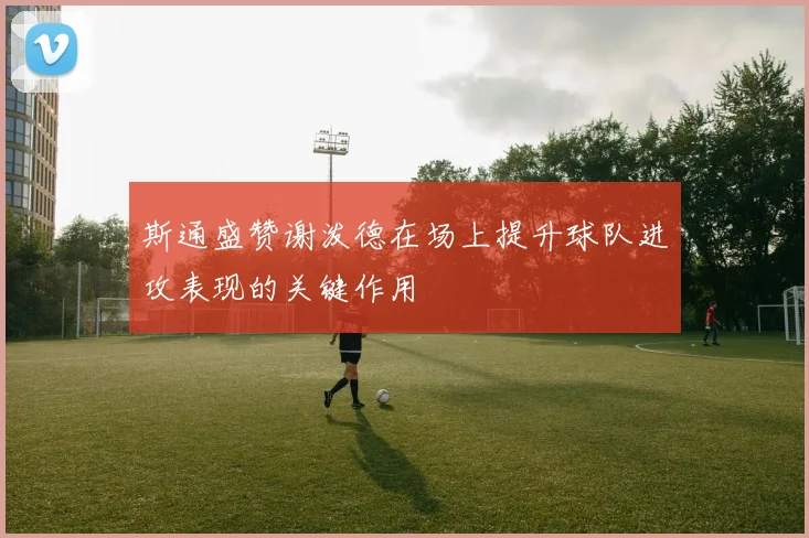 斯通盛赞谢泼德在场上提升球队进攻表现的关键作用