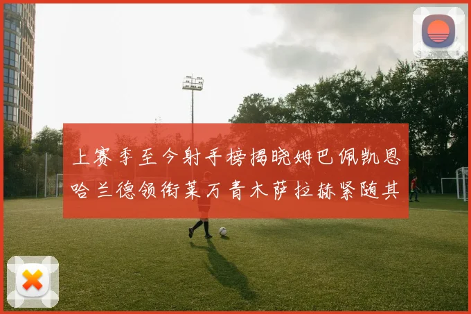 上赛季至今射手榜揭晓姆巴佩凯恩哈兰德领衔莱万青木萨拉赫紧随其后