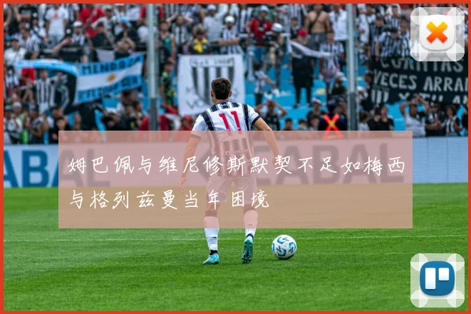 姆巴佩与维尼修斯默契不足如梅西与格列兹曼当年困境