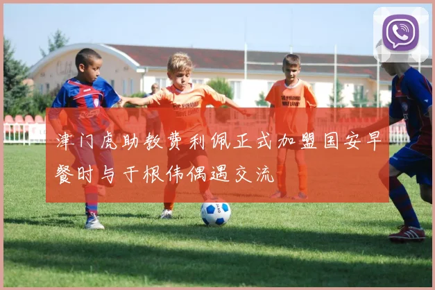 津门虎助教费利佩正式加盟国安早餐时与于根伟偶遇交流