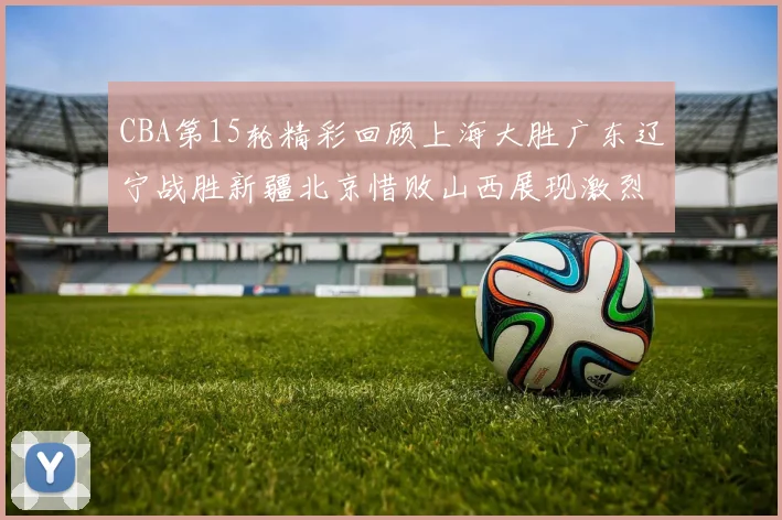 CBA第15轮精彩回顾上海大胜广东辽宁战胜新疆北京惜败山西展现激烈竞争