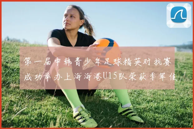 第一届中韩青少年足球精英对抗赛成功举办上海海港U15队荣获季军佳绩