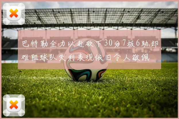 巴特勒全力以赴砍下30分7板6助却难阻球队失利表现依旧令人敬佩