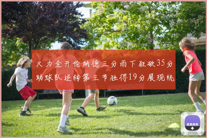 火力全开伦纳德三分雨下狂砍35分助球队逆转第三节独得19分展现统治力