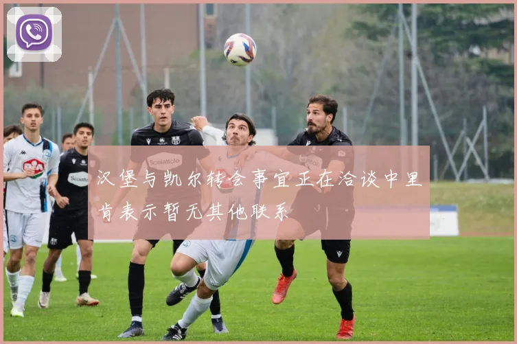 汉堡与凯尔转会事宜正在洽谈中里肯表示暂无其他联系